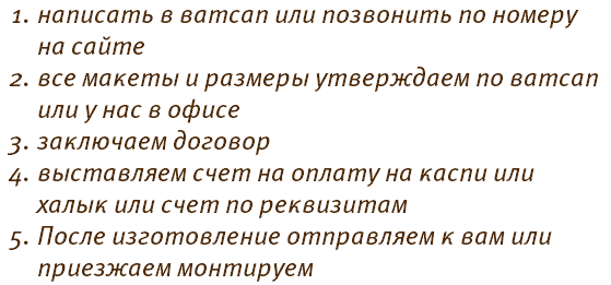 написать в ватсап или позвонить по номеру на сайте все макеты и размеры утверждаем по ватсап или у нас в офисе заключаем договор выставляем счет на оплату на каспи или халык или счет по реквизитам После изготовление отправляем к вам или приезжаем монтируем 