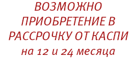 ВОЗМОЖНО ПРИОБРЕТЕНИЕ В РАССРОЧКУ ОТ КАСПИ на 12 и 24 месяца